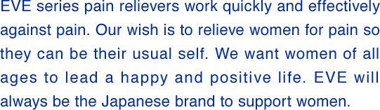 The EVE series contains painkillers that quickly and effectively relieve pain. By relieving pain, we hope that women can feel better and be themselves. We want women of all ages to live bright and positive lives. EVE will continue to be a Japanese brand that supports women.