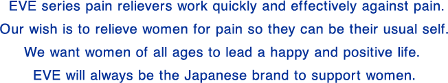 The EVE series contains painkillers that quickly and effectively relieve pain. By relieving pain, we hope that women can feel better and be themselves. We want women of all ages to live bright and positive lives. EVE will continue to be a Japanese brand that supports women.