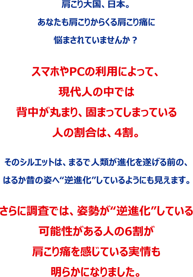 肩こり大国、日本。あなたも肩こりからくる肩こり痛に悩まされていませんか？スマホやPCの利用によって、現代人の中では背中が丸まり、固まってしまっている人の割合は、4割。そのシルエットは、まるで人類が進化を遂げる前の、はるか昔の姿へ“逆進化”しているようにも見えます。さらに調査では、姿勢が“逆進化”している可能性がある人の6割が肩こり痛を感じている実情も明らかになりました。