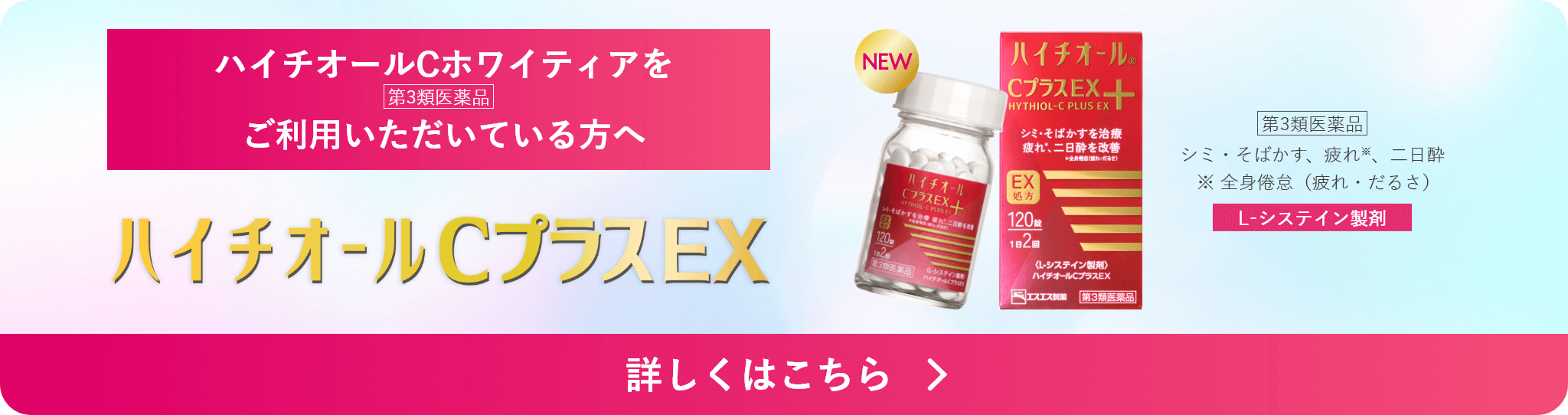 ハイチオールCホワイティアをご利用いただいている方へ ハイチオールCプラスEX 第3類医薬品 シミ・そばかす、疲れ※、二日酔 ※ 全身倦怠（疲れ・だるさ） L-システイン製剤 詳しくはこちら