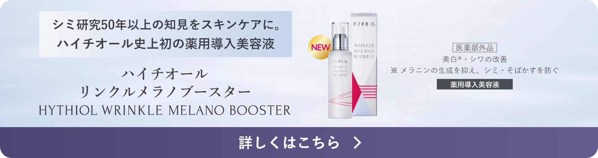 シミ研究50年の知見をスキンケアに。ハイチオール史上初の薬用導入美容液 ハイチオール リンクルメラノブースター 医薬部外品 美白※・シワの改善 ※ メラニンの生成を抑え、シミ・そばかすを防ぐ 薬用導入美容液 詳しくはこちら