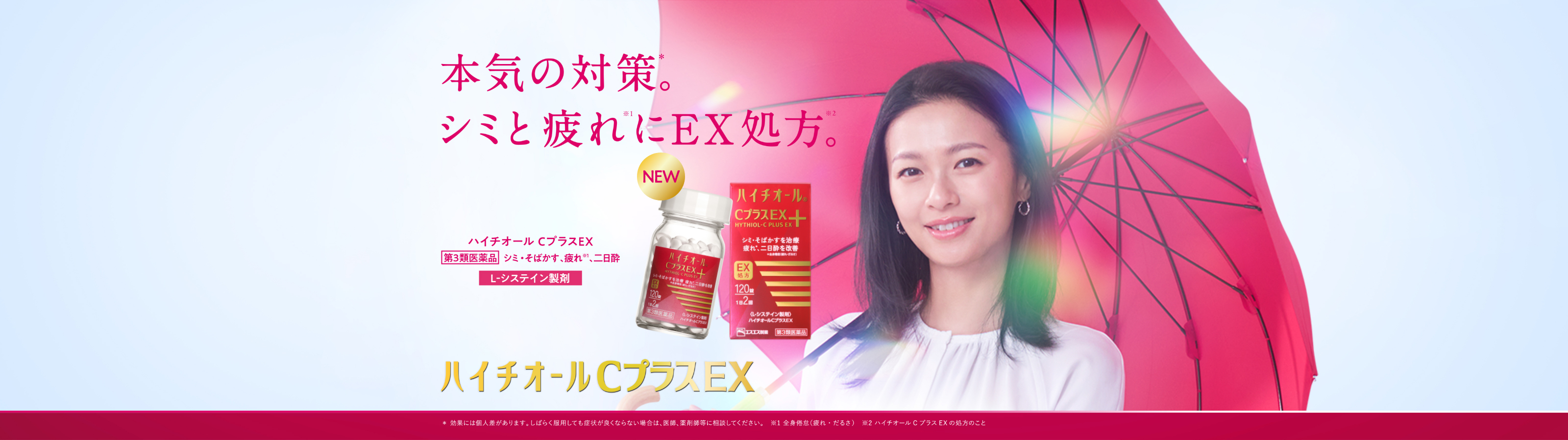 本気の対策*。シミと疲れ※1にEX処方※2。 ハイチオールCプラスEX 第3類医薬品 シミ・そばかす、疲れ※1、二日酔 L-システイン製剤 ＊効果には個人差があります。しばらく服用しても症状が良くならない場合は、医師、薬剤師等に相談してください。 ※1 肌の代謝（ターンオーバー）や体の代謝（エネルギー産生）など ※2  全身倦怠（疲れ・だるさ） ※3 ハイチオールCプラスEX処方のこと