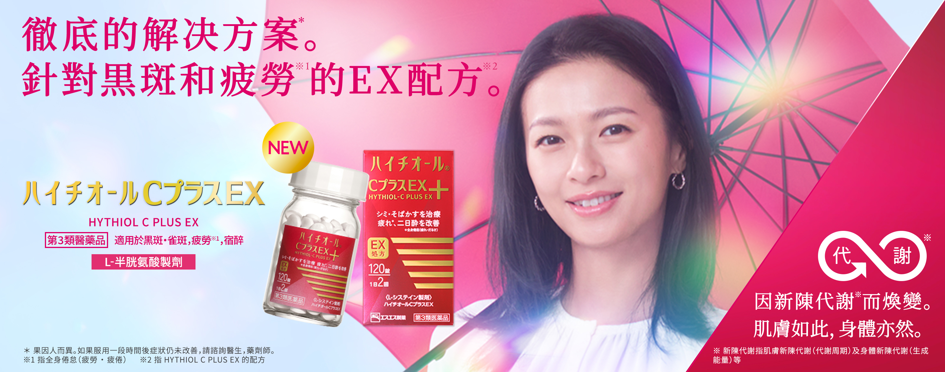 HYTHIOL C PLUS EX 第3類醫藥品，適用於黒斑・雀斑，疲勞※，宿醉 L-半胱氨酸製劑 徹底的解决方案*。針對黒斑和疲勞※1的EX配方※2。 ＊效果因人而異。如果服用一段時間後症狀仍未改善，請諮詢醫生，藥劑師。 ※1 指全身倦怠（疲勞・疲倦） ※2 指HYTHIOL PLUS EX的配方 因新陳代謝※1而煥變。肌膚如此，身體亦然。 ※ 新陳代謝指肌膚新陳代謝（代謝周期）及身體新陳代謝（生成能量）等